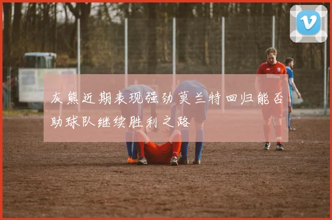 灰熊近期表现强劲莫兰特回归能否助球队继续胜利之路