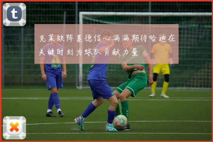 克莱缺阵基德信心满满期待哈迪在关键时刻为球队贡献力量