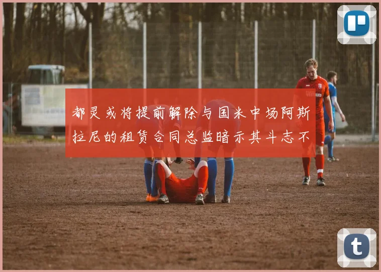 都灵或将提前解除与国米中场阿斯拉尼的租赁合同总监暗示其斗志不足