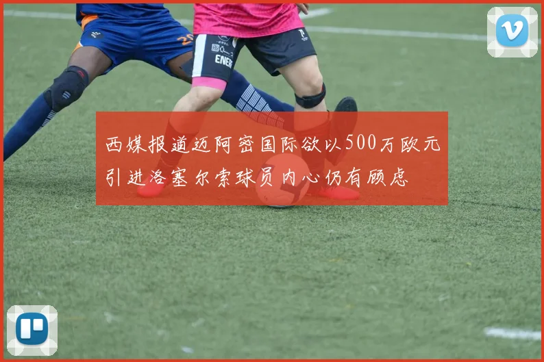 西媒报道迈阿密国际欲以500万欧元引进洛塞尔索球员内心仍有顾虑