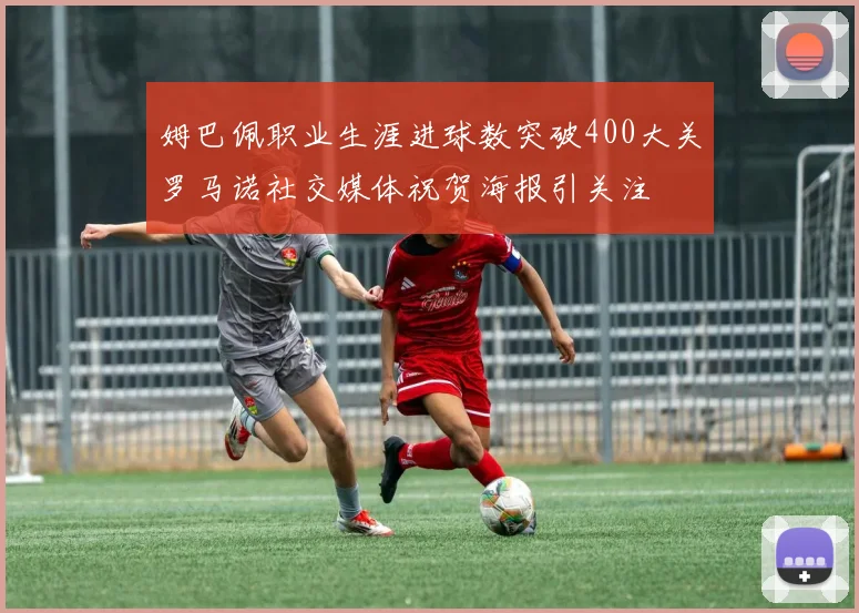 姆巴佩职业生涯进球数突破400大关罗马诺社交媒体祝贺海报引关注