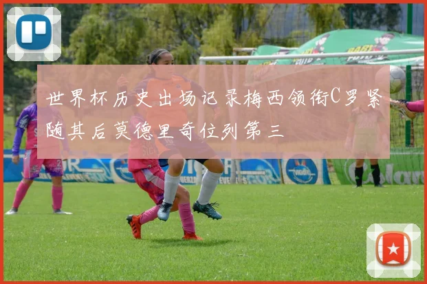 世界杯历史出场记录梅西领衔C罗紧随其后莫德里奇位列第三