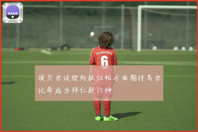 埃贝尔谈续约权归帕方面期待乌尔比希成为拜仁新门神